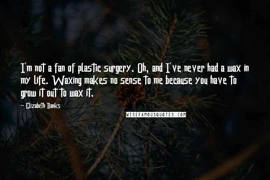 Elizabeth Banks Quotes: I'm not a fan of plastic surgery. Oh, and I've never had a wax in my life. Waxing makes no sense to me because you have to grow it out to wax it.