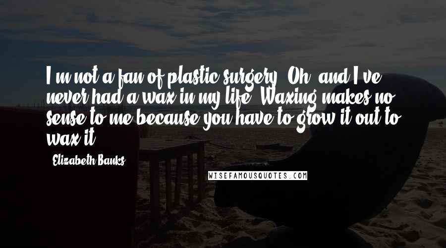 Elizabeth Banks Quotes: I'm not a fan of plastic surgery. Oh, and I've never had a wax in my life. Waxing makes no sense to me because you have to grow it out to wax it.