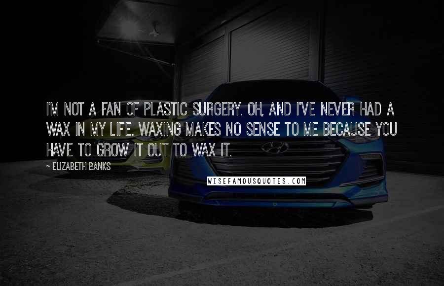 Elizabeth Banks Quotes: I'm not a fan of plastic surgery. Oh, and I've never had a wax in my life. Waxing makes no sense to me because you have to grow it out to wax it.