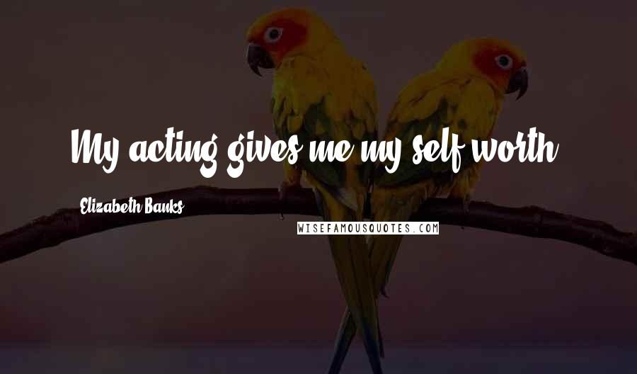 Elizabeth Banks Quotes: My acting gives me my self-worth.