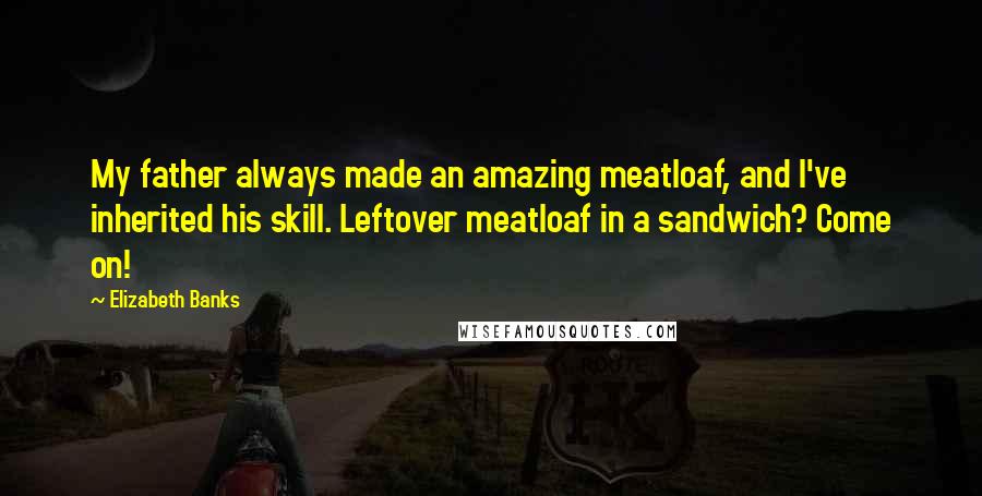 Elizabeth Banks Quotes: My father always made an amazing meatloaf, and I've inherited his skill. Leftover meatloaf in a sandwich? Come on!