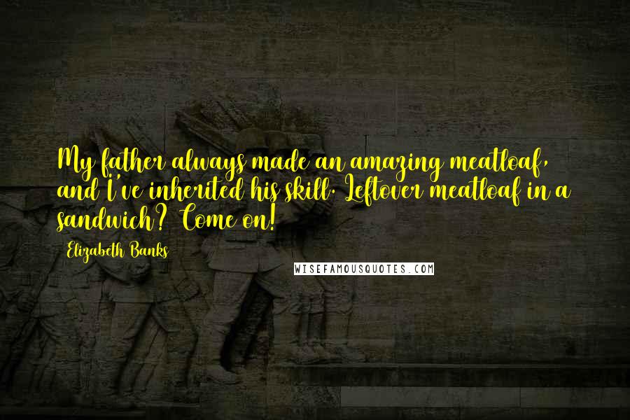 Elizabeth Banks Quotes: My father always made an amazing meatloaf, and I've inherited his skill. Leftover meatloaf in a sandwich? Come on!