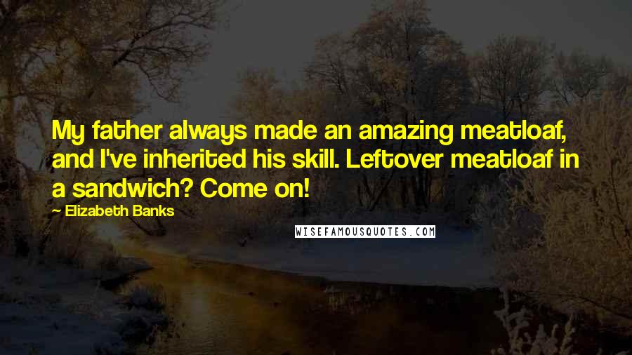 Elizabeth Banks Quotes: My father always made an amazing meatloaf, and I've inherited his skill. Leftover meatloaf in a sandwich? Come on!