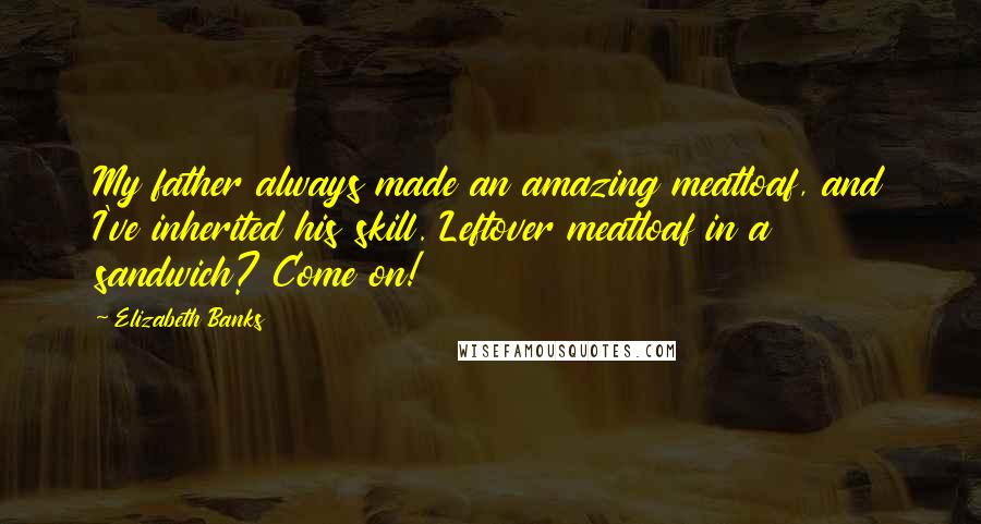 Elizabeth Banks Quotes: My father always made an amazing meatloaf, and I've inherited his skill. Leftover meatloaf in a sandwich? Come on!