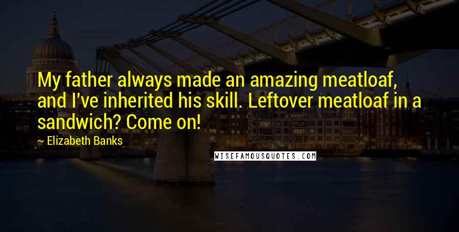 Elizabeth Banks Quotes: My father always made an amazing meatloaf, and I've inherited his skill. Leftover meatloaf in a sandwich? Come on!