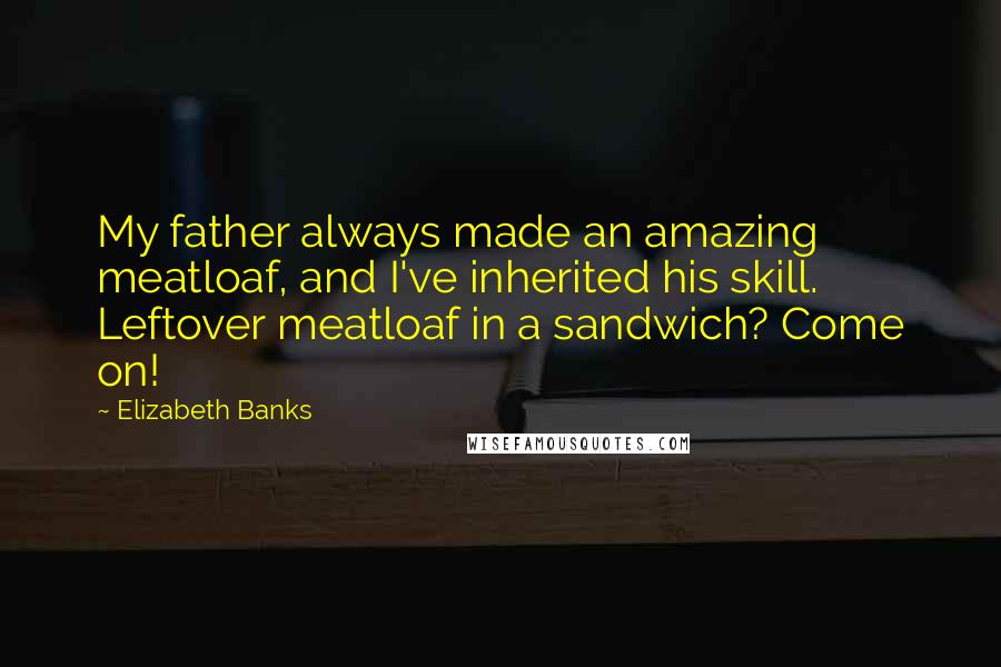 Elizabeth Banks Quotes: My father always made an amazing meatloaf, and I've inherited his skill. Leftover meatloaf in a sandwich? Come on!