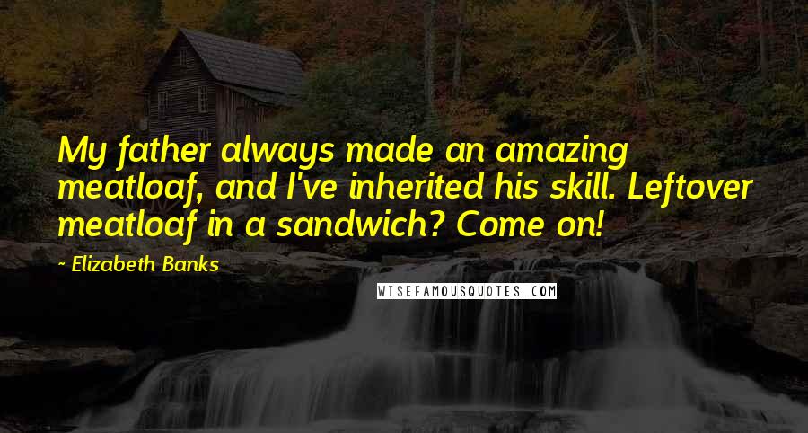 Elizabeth Banks Quotes: My father always made an amazing meatloaf, and I've inherited his skill. Leftover meatloaf in a sandwich? Come on!