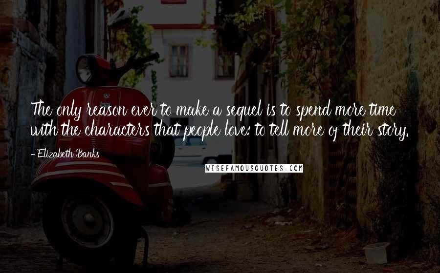 Elizabeth Banks Quotes: The only reason ever to make a sequel is to spend more time with the characters that people love: to tell more of their story.