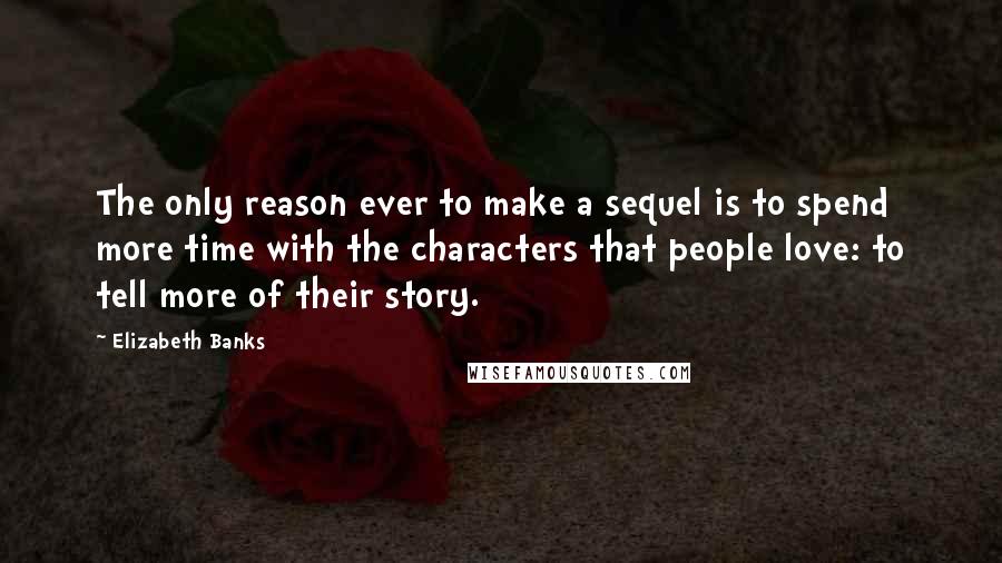 Elizabeth Banks Quotes: The only reason ever to make a sequel is to spend more time with the characters that people love: to tell more of their story.