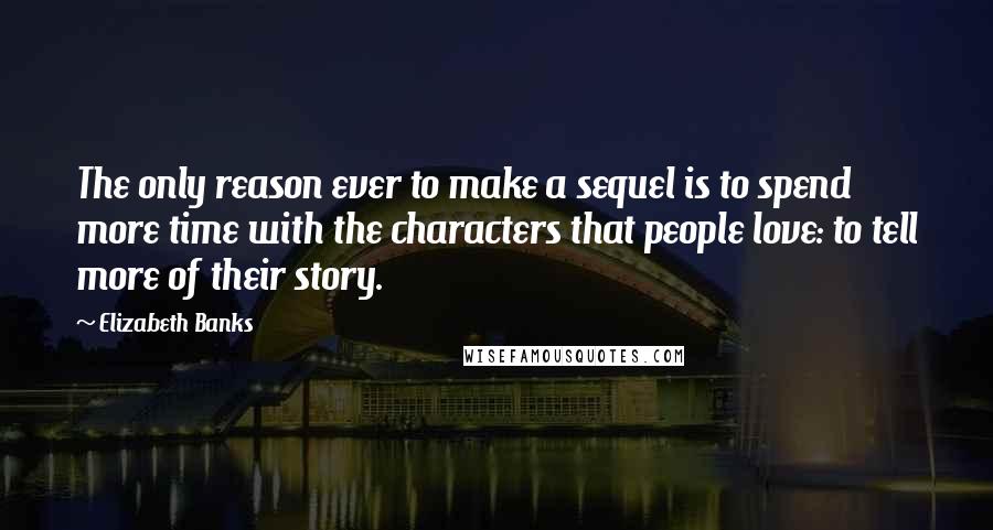 Elizabeth Banks Quotes: The only reason ever to make a sequel is to spend more time with the characters that people love: to tell more of their story.