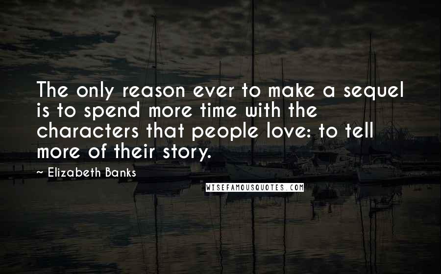 Elizabeth Banks Quotes: The only reason ever to make a sequel is to spend more time with the characters that people love: to tell more of their story.