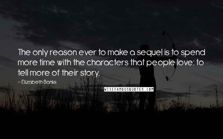 Elizabeth Banks Quotes: The only reason ever to make a sequel is to spend more time with the characters that people love: to tell more of their story.