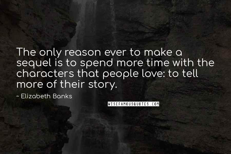 Elizabeth Banks Quotes: The only reason ever to make a sequel is to spend more time with the characters that people love: to tell more of their story.