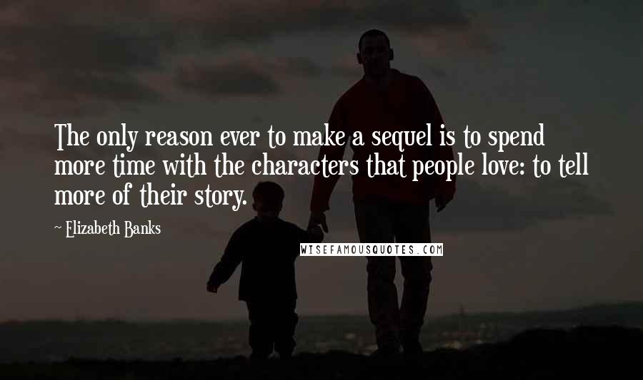 Elizabeth Banks Quotes: The only reason ever to make a sequel is to spend more time with the characters that people love: to tell more of their story.