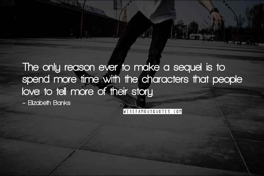 Elizabeth Banks Quotes: The only reason ever to make a sequel is to spend more time with the characters that people love: to tell more of their story.