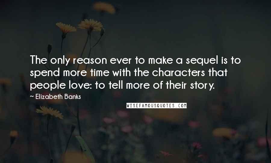 Elizabeth Banks Quotes: The only reason ever to make a sequel is to spend more time with the characters that people love: to tell more of their story.