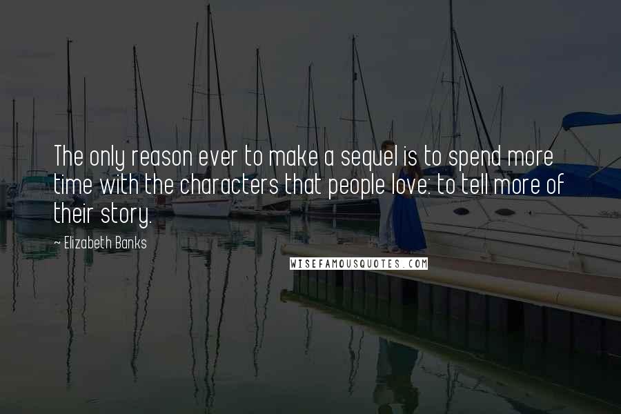 Elizabeth Banks Quotes: The only reason ever to make a sequel is to spend more time with the characters that people love: to tell more of their story.
