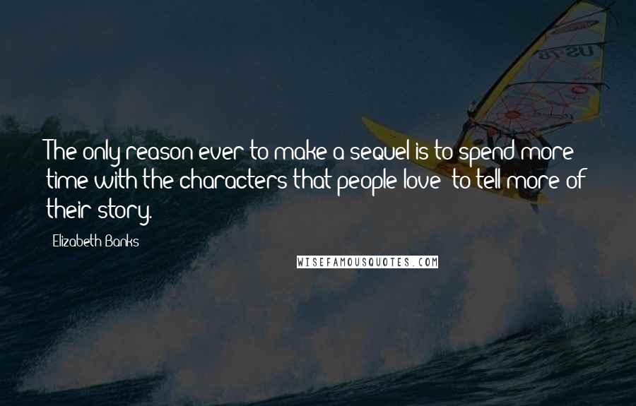 Elizabeth Banks Quotes: The only reason ever to make a sequel is to spend more time with the characters that people love: to tell more of their story.