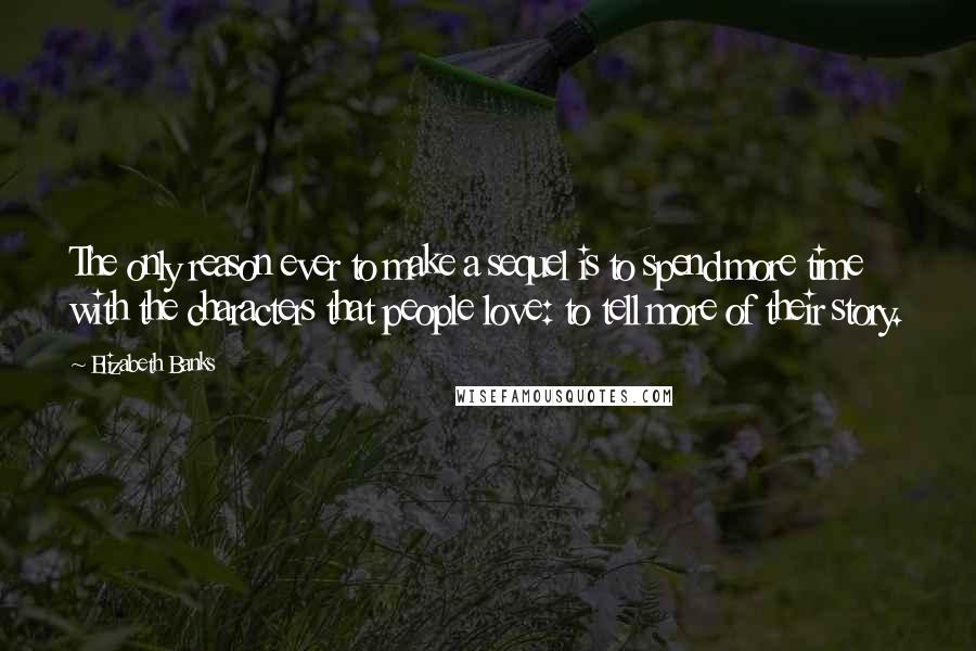 Elizabeth Banks Quotes: The only reason ever to make a sequel is to spend more time with the characters that people love: to tell more of their story.