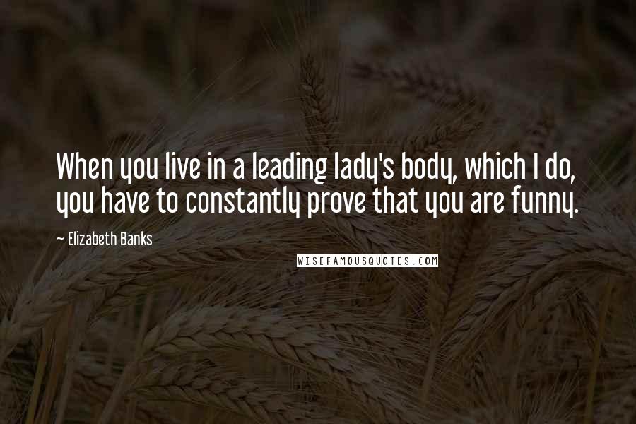 Elizabeth Banks Quotes: When you live in a leading lady's body, which I do, you have to constantly prove that you are funny.