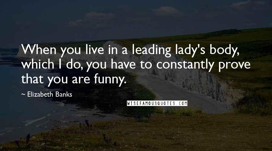 Elizabeth Banks Quotes: When you live in a leading lady's body, which I do, you have to constantly prove that you are funny.