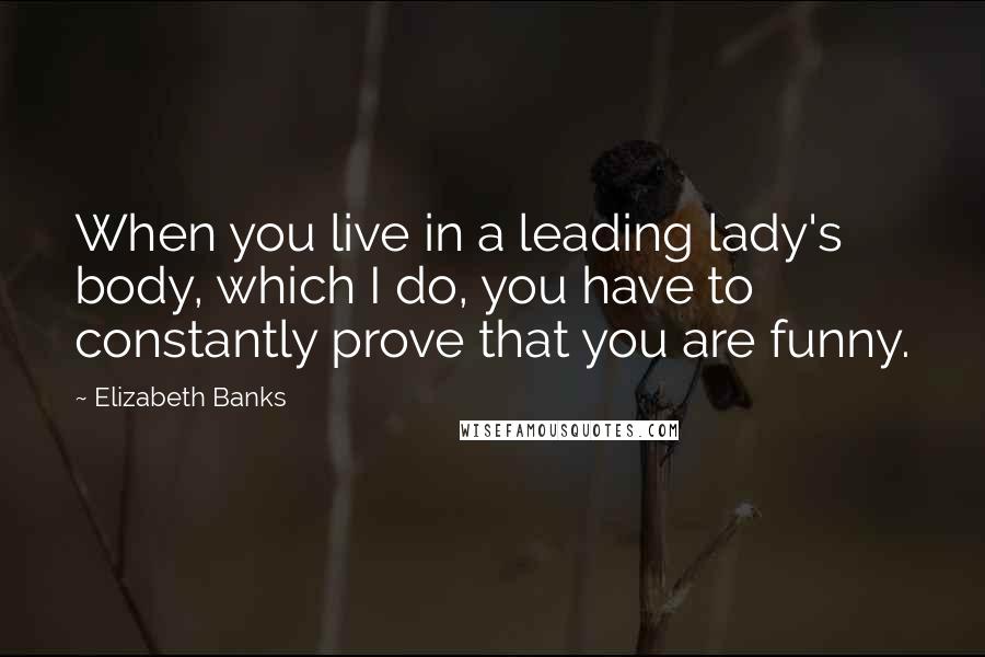 Elizabeth Banks Quotes: When you live in a leading lady's body, which I do, you have to constantly prove that you are funny.
