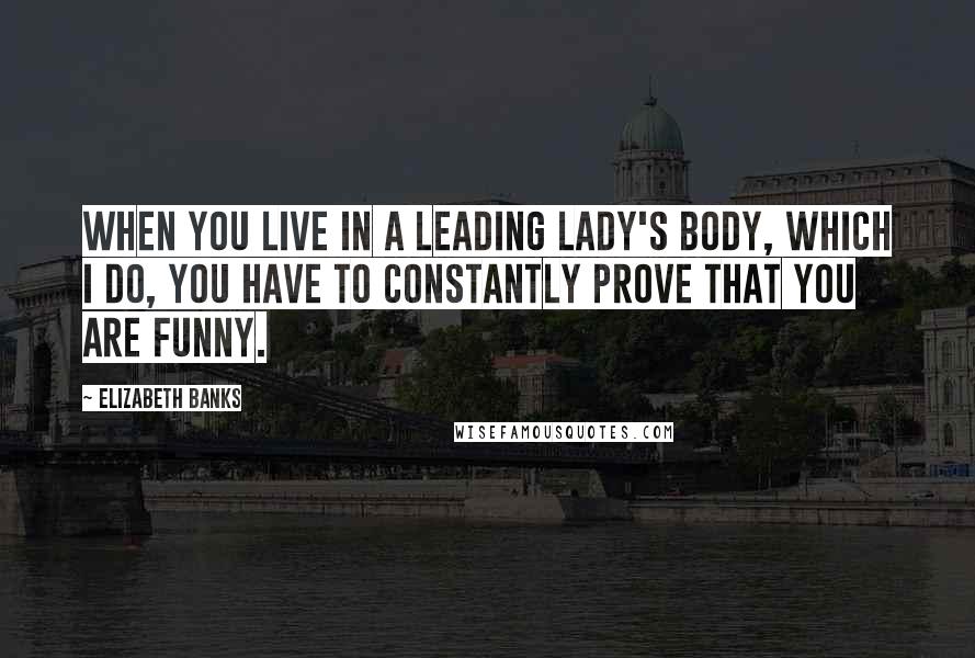 Elizabeth Banks Quotes: When you live in a leading lady's body, which I do, you have to constantly prove that you are funny.