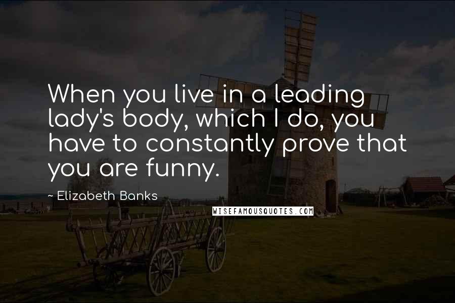 Elizabeth Banks Quotes: When you live in a leading lady's body, which I do, you have to constantly prove that you are funny.