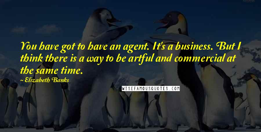 Elizabeth Banks Quotes: You have got to have an agent. It's a business. But I think there is a way to be artful and commercial at the same time.