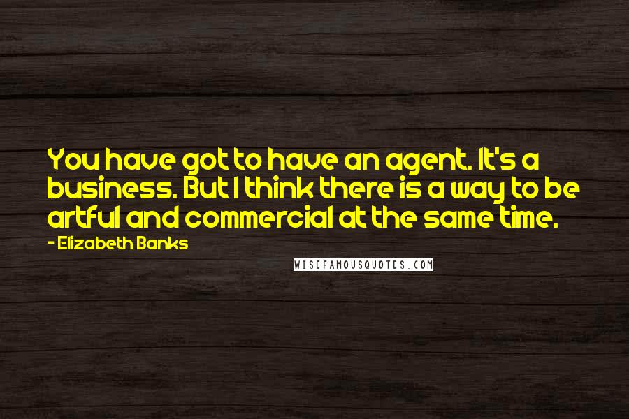 Elizabeth Banks Quotes: You have got to have an agent. It's a business. But I think there is a way to be artful and commercial at the same time.