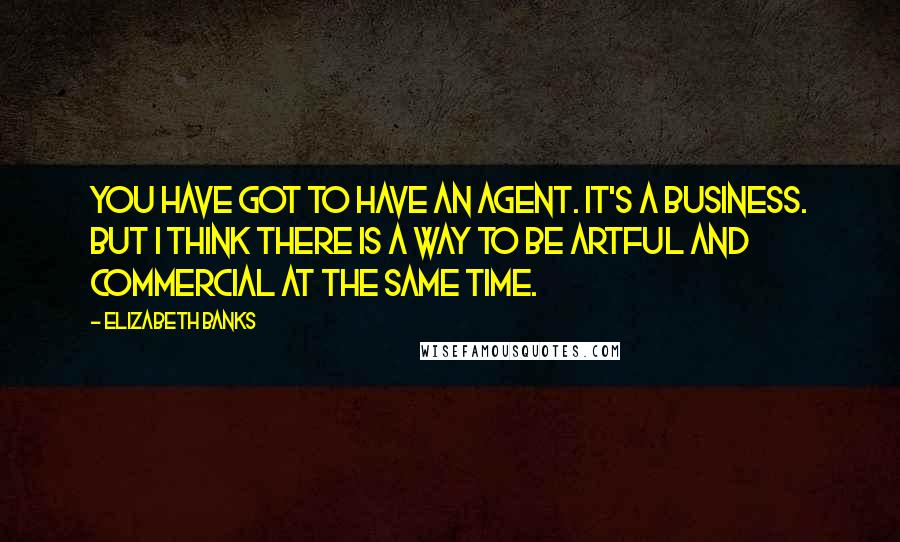 Elizabeth Banks Quotes: You have got to have an agent. It's a business. But I think there is a way to be artful and commercial at the same time.