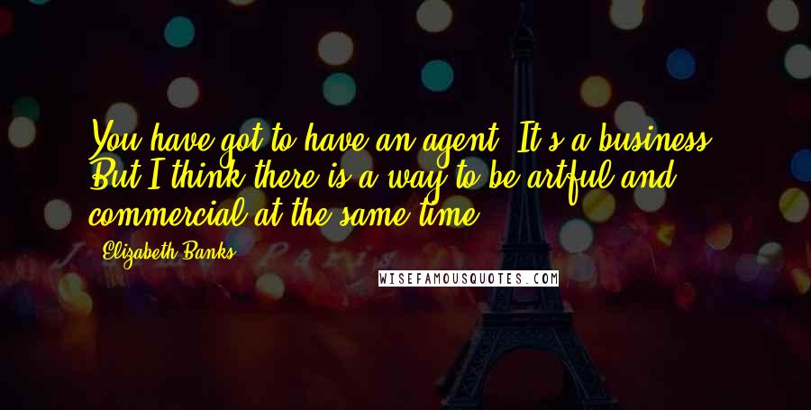 Elizabeth Banks Quotes: You have got to have an agent. It's a business. But I think there is a way to be artful and commercial at the same time.