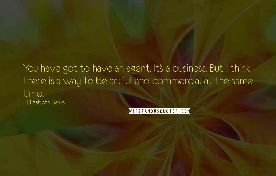Elizabeth Banks Quotes: You have got to have an agent. It's a business. But I think there is a way to be artful and commercial at the same time.