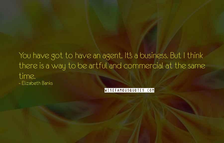 Elizabeth Banks Quotes: You have got to have an agent. It's a business. But I think there is a way to be artful and commercial at the same time.