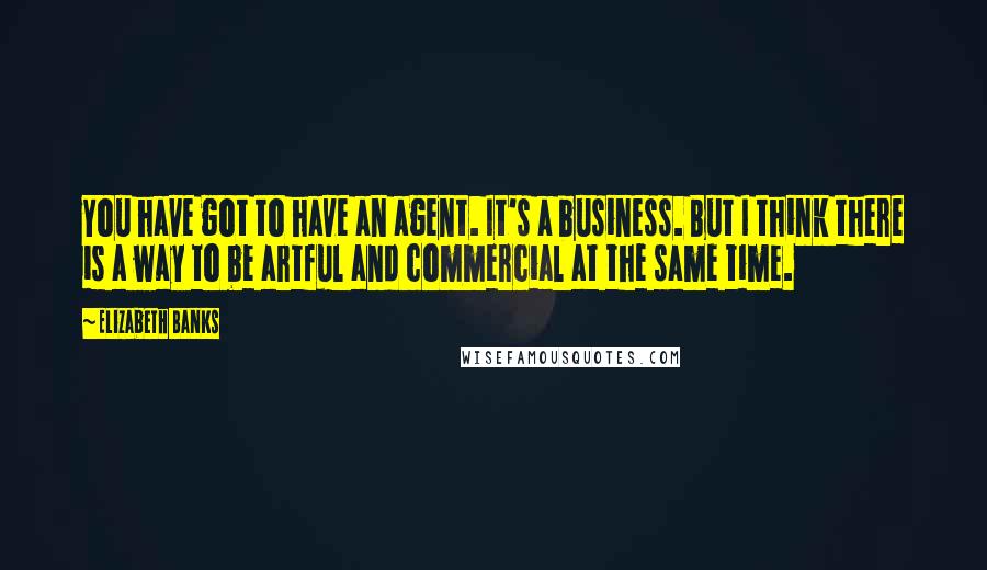 Elizabeth Banks Quotes: You have got to have an agent. It's a business. But I think there is a way to be artful and commercial at the same time.