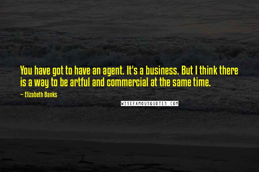 Elizabeth Banks Quotes: You have got to have an agent. It's a business. But I think there is a way to be artful and commercial at the same time.