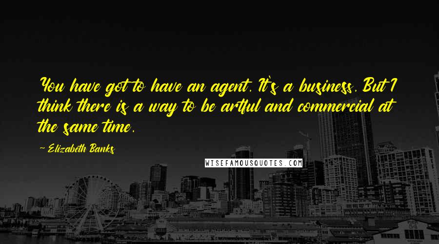 Elizabeth Banks Quotes: You have got to have an agent. It's a business. But I think there is a way to be artful and commercial at the same time.