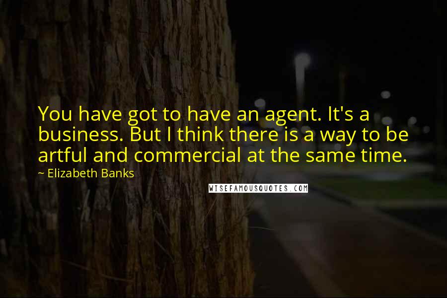 Elizabeth Banks Quotes: You have got to have an agent. It's a business. But I think there is a way to be artful and commercial at the same time.