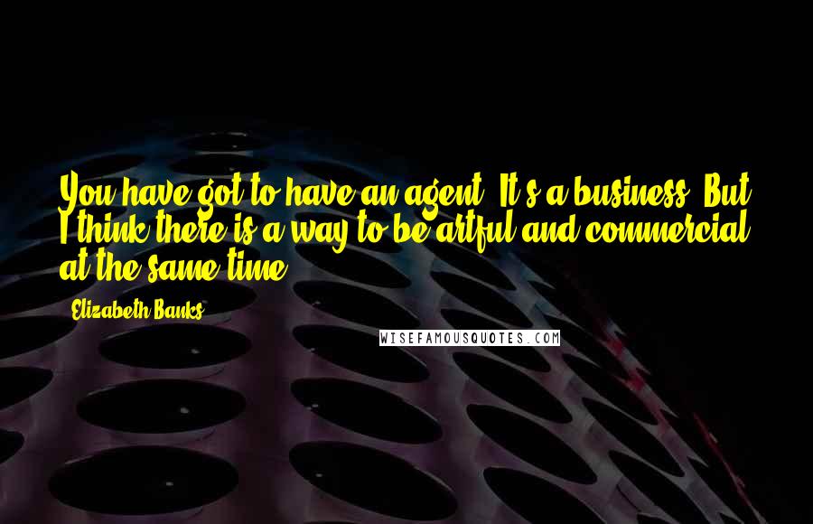 Elizabeth Banks Quotes: You have got to have an agent. It's a business. But I think there is a way to be artful and commercial at the same time.