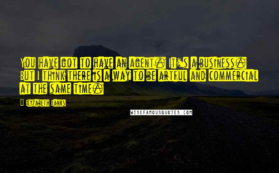 Elizabeth Banks Quotes: You have got to have an agent. It's a business. But I think there is a way to be artful and commercial at the same time.