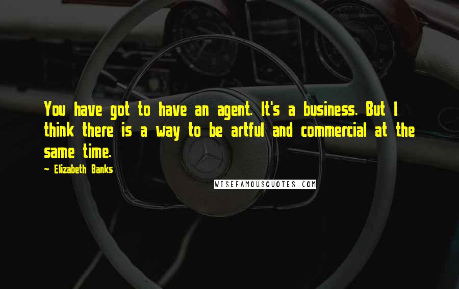 Elizabeth Banks Quotes: You have got to have an agent. It's a business. But I think there is a way to be artful and commercial at the same time.