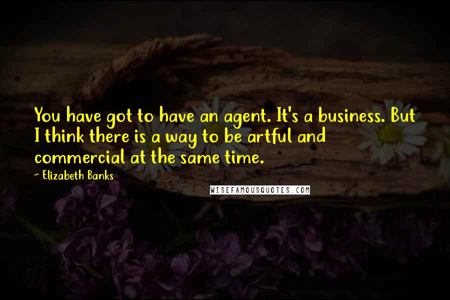 Elizabeth Banks Quotes: You have got to have an agent. It's a business. But I think there is a way to be artful and commercial at the same time.