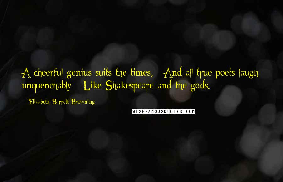 Elizabeth Barrett Browning Quotes: A cheerful genius suits the times, / And all true poets laugh unquenchably / Like Shakespeare and the gods.