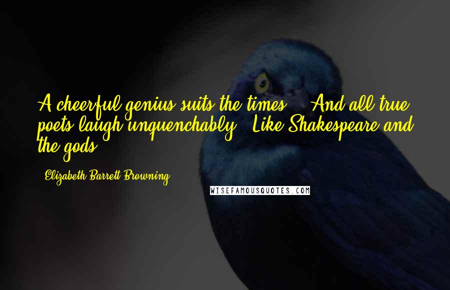 Elizabeth Barrett Browning Quotes: A cheerful genius suits the times, / And all true poets laugh unquenchably / Like Shakespeare and the gods.