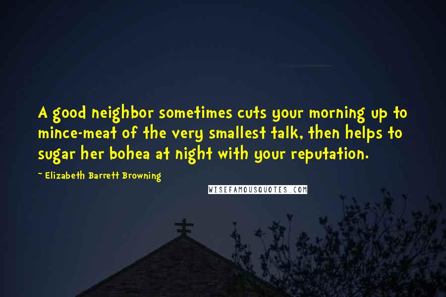 Elizabeth Barrett Browning Quotes: A good neighbor sometimes cuts your morning up to mince-meat of the very smallest talk, then helps to sugar her bohea at night with your reputation.