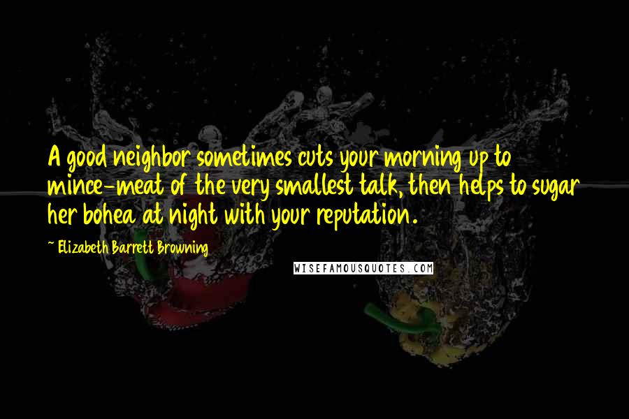 Elizabeth Barrett Browning Quotes: A good neighbor sometimes cuts your morning up to mince-meat of the very smallest talk, then helps to sugar her bohea at night with your reputation.