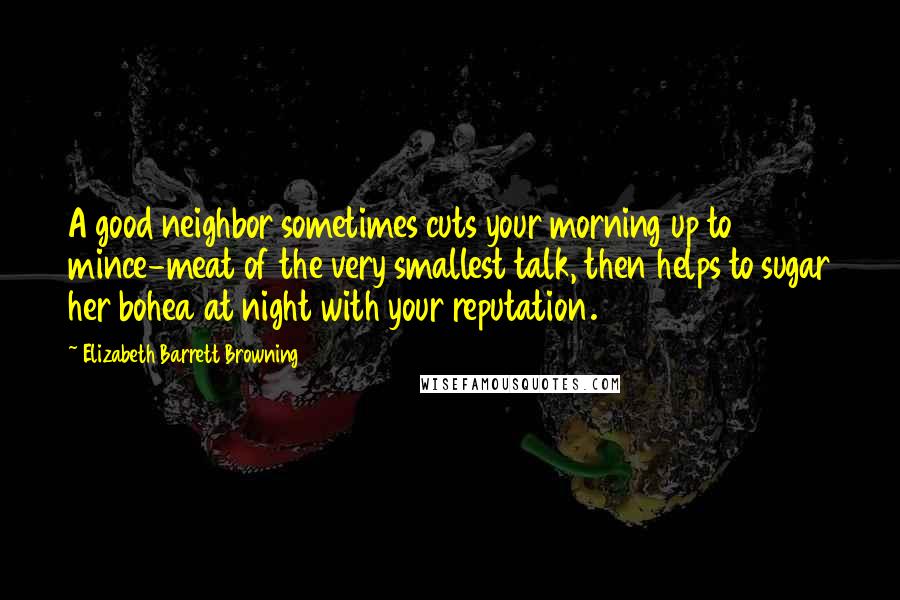 Elizabeth Barrett Browning Quotes: A good neighbor sometimes cuts your morning up to mince-meat of the very smallest talk, then helps to sugar her bohea at night with your reputation.
