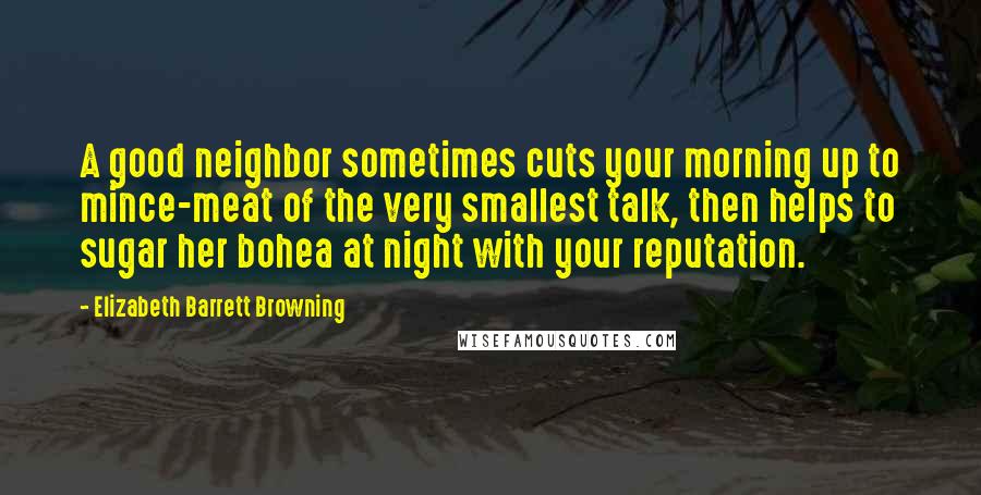 Elizabeth Barrett Browning Quotes: A good neighbor sometimes cuts your morning up to mince-meat of the very smallest talk, then helps to sugar her bohea at night with your reputation.