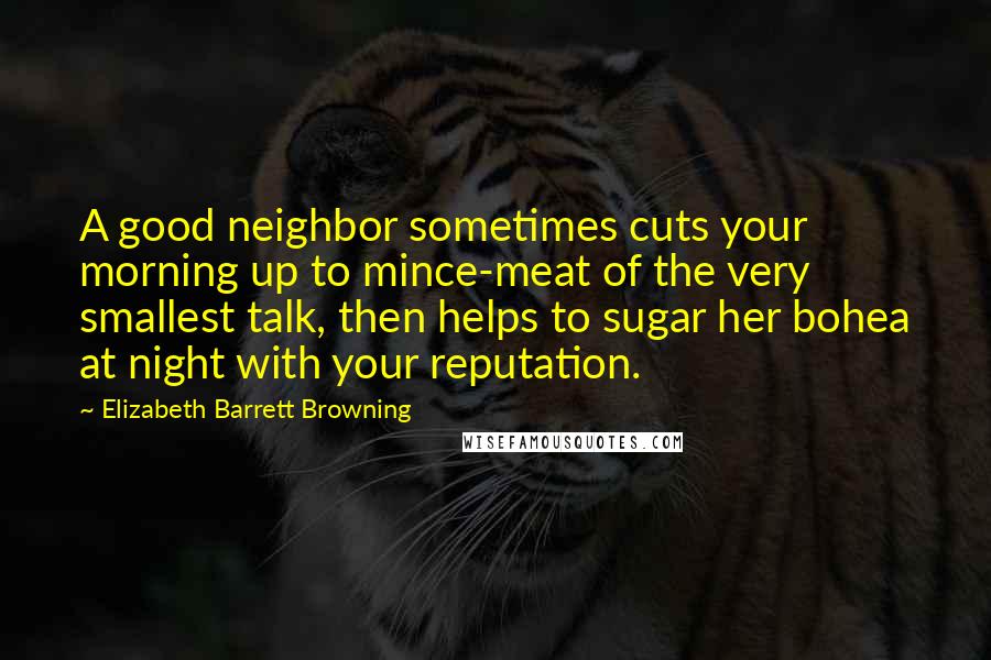 Elizabeth Barrett Browning Quotes: A good neighbor sometimes cuts your morning up to mince-meat of the very smallest talk, then helps to sugar her bohea at night with your reputation.