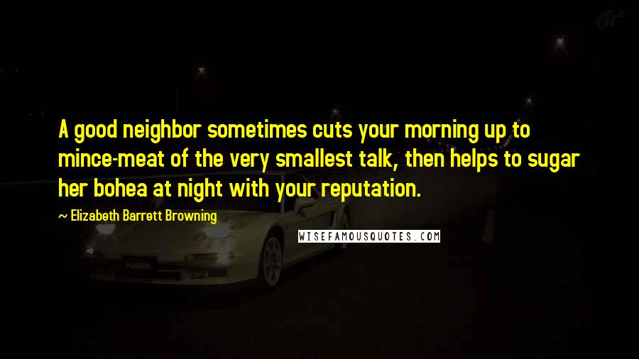 Elizabeth Barrett Browning Quotes: A good neighbor sometimes cuts your morning up to mince-meat of the very smallest talk, then helps to sugar her bohea at night with your reputation.